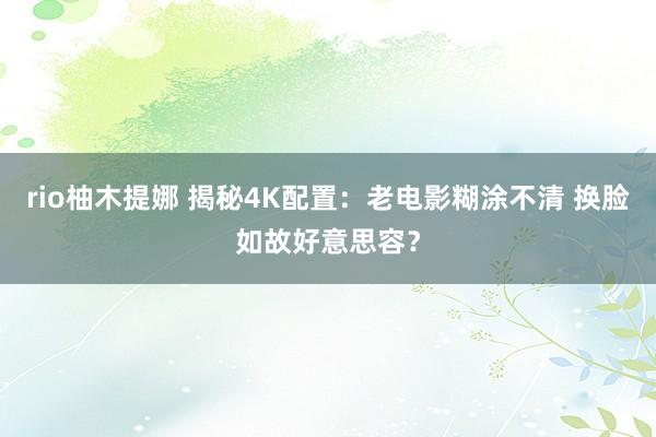 rio柚木提娜 揭秘4K配置：老电影糊涂不清 换脸如故好意思容？