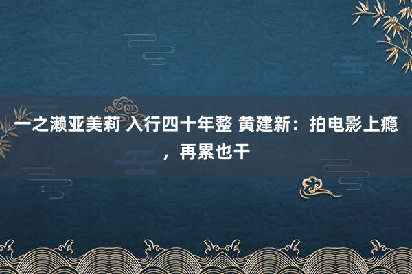 一之濑亚美莉 入行四十年整 黄建新：拍电影上瘾，再累也干