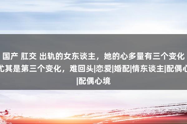 国产 肛交 出轨的女东谈主，她的心多量有三个变化，尤其是第三个变化，难回头|恋爱|婚配|情东谈主|配偶心境