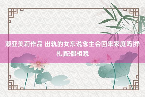 濑亚美莉作品 出轨的女东说念主会回来家庭吗|挣扎|配偶相貌