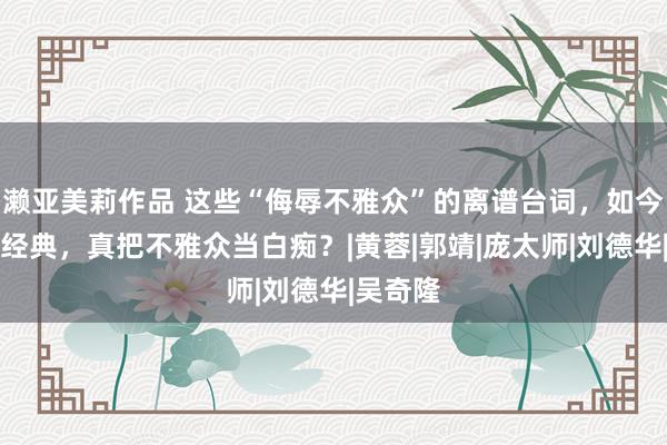 濑亚美莉作品 这些“侮辱不雅众”的离谱台词，如今却竖立经典，真把不雅众当白痴？|黄蓉|郭靖|庞太师|刘德华|吴奇隆