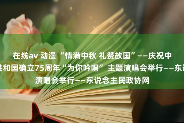 在线av 动漫 “情满中秋 礼赞故国”——庆祝中华东说念主民共和国确立75周年“为你吟唱” 主题演唱会举行——东说念主民政协网