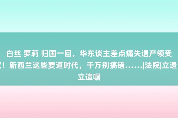 白丝 萝莉 归国一回，华东谈主差点痛失遗产领受权！新西兰这些要道时代，千万别搞错……|法院|立遗嘱