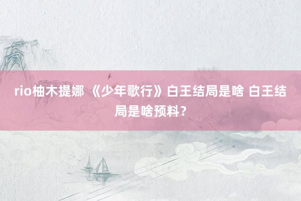 rio柚木提娜 《少年歌行》白王结局是啥 白王结局是啥预料？