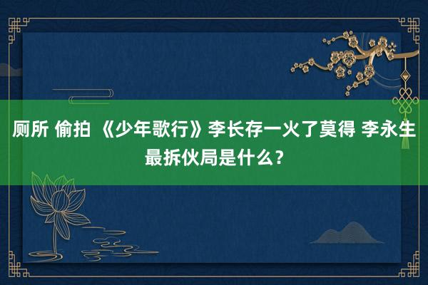 厕所 偷拍 《少年歌行》李长存一火了莫得 李永生最拆伙局是什么？