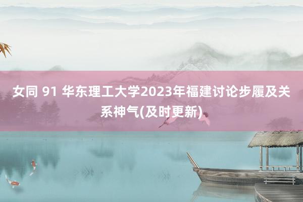 女同 91 华东理工大学2023年福建讨论步履及关系神气(及时更新)