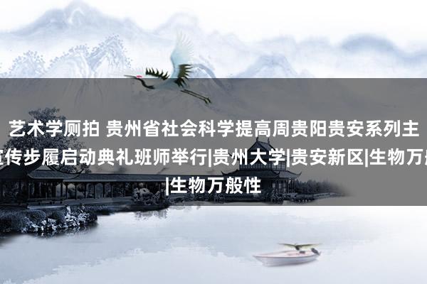 艺术学厕拍 贵州省社会科学提高周贵阳贵安系列主题宣传步履启动典礼班师举行|贵州大学|贵安新区|生物万般性