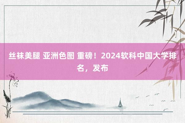 丝袜美腿 亚洲色图 重磅！2024软科中国大学排名，发布