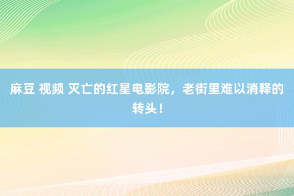 麻豆 视频 灭亡的红星电影院，老街里难以消释的转头！