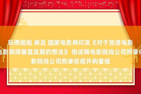 玩偶姐姐 麻豆 国度电影局印发《对于加速电影院劝诱促进电影阛阓蕃昌发展的想法》 饱读舞电影院线公司照章依规并购重组