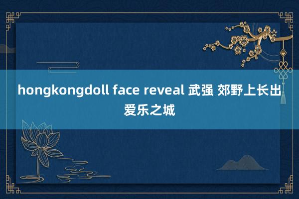 hongkongdoll face reveal 武强 郊野上长出爱乐之城