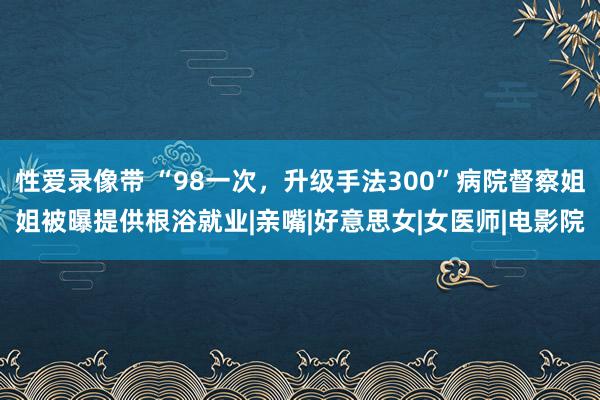 性爱录像带 “98一次，升级手法300”病院督察姐姐被曝提供根浴就业|亲嘴|好意思女|女医师|电影院