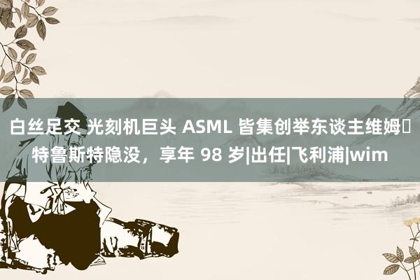 白丝足交 光刻机巨头 ASML 皆集创举东谈主维姆・特鲁斯特隐没，享年 98 岁|出任|飞利浦|wim