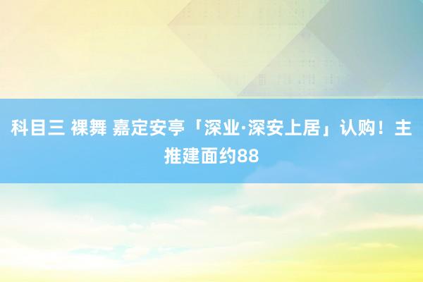 科目三 裸舞 嘉定安亭「深业·深安上居」认购！主推建面约88