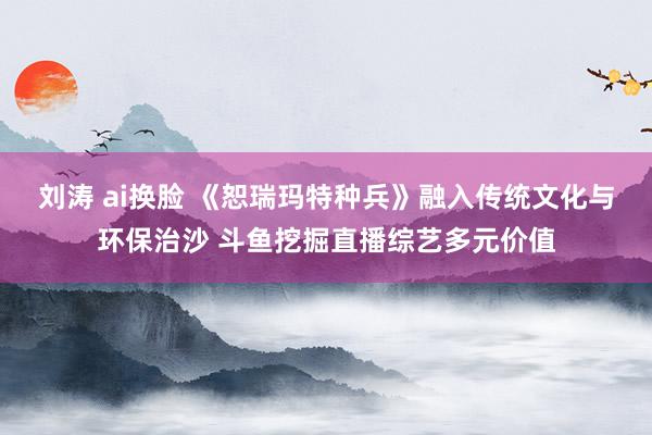 刘涛 ai换脸 《恕瑞玛特种兵》融入传统文化与环保治沙 斗鱼挖掘直播综艺多元价值