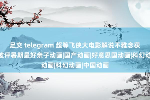 足交 telegram 超等飞侠大电影解说不雅念获家长力赞，被评暑期最好亲子动画|国产动画|好意思国动画|科幻动画|中国动画