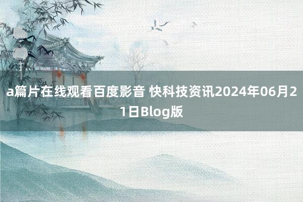 a篇片在线观看百度影音 快科技资讯2024年06月21日Blog版