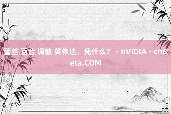 蕾丝 百合 调教 英伟达，凭什么？ - nVIDIA - cnBeta.COM