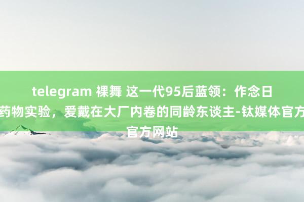 telegram 裸舞 这一代95后蓝领：作念日结、药物实验，爱戴在大厂内卷的同龄东谈主-钛媒体官方网站