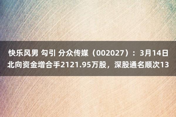 快乐风男 勾引 分众传媒（002027）：3月14日北向资金增合手2121.95万股，深股通名顺次13