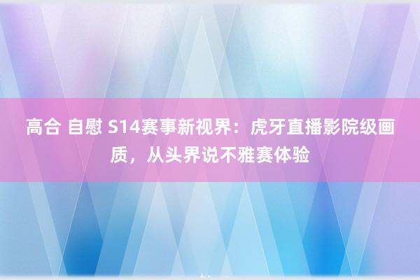 高合 自慰 S14赛事新视界：虎牙直播影院级画质，从头界说不雅赛体验