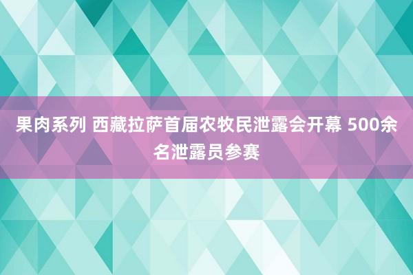 果肉系列 西藏拉萨首届农牧民泄露会开幕 500余名泄露员参赛