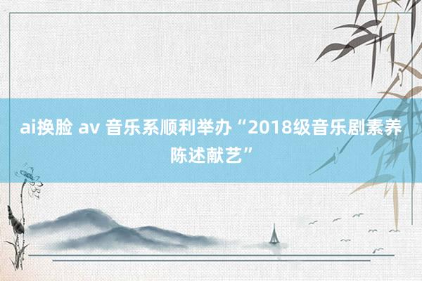 ai换脸 av 音乐系顺利举办“2018级音乐剧素养陈述献艺”