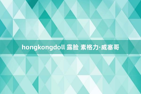 hongkongdoll 露脸 素格力·威塞哥