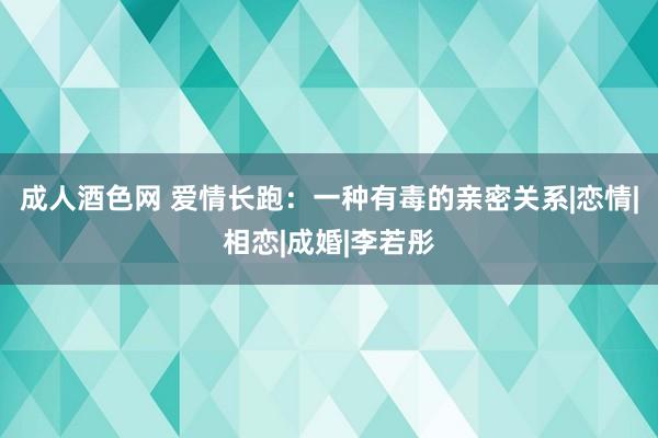 成人酒色网 爱情长跑：一种有毒的亲密关系|恋情|相恋|成婚|李若彤