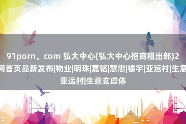 91porn。com 弘大中心(弘大中心招商租出部)2024官网首页最新发布|物业|明珠|嘉铭|慧忠|楼宇|亚运村|生意玄虚体