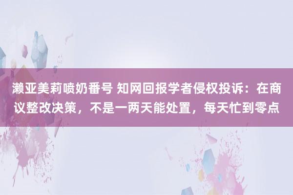 濑亚美莉喷奶番号 知网回报学者侵权投诉：在商议整改决策，不是一两天能处置，每天忙到零点