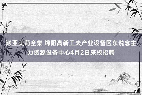 濑亚美莉全集 绵阳高新工夫产业设备区东说念主力资源设备中心4月2日来校招聘