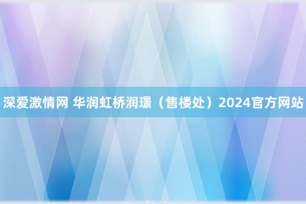 深爱激情网 华润虹桥润璟（售楼处）2024官方网站