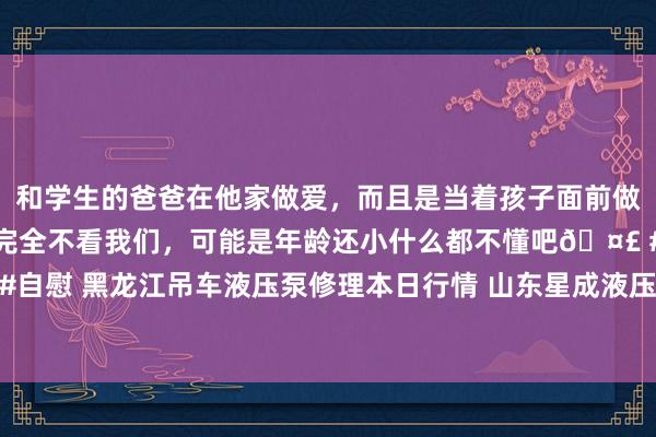 和学生的爸爸在他家做爱，而且是当着孩子面前做爱，太刺激了，孩子完全不看我们，可能是年龄还小什么都不懂吧🤣 #同城 #文爱 #自慰 黑龙江吊车液压泵修理本日行情 山东星成液压建树告别了昨日的爱情粤语是什么歌