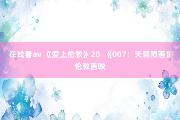 在线看av 《爱上伦敦》20  《007：天幕陨落》伦敦首映