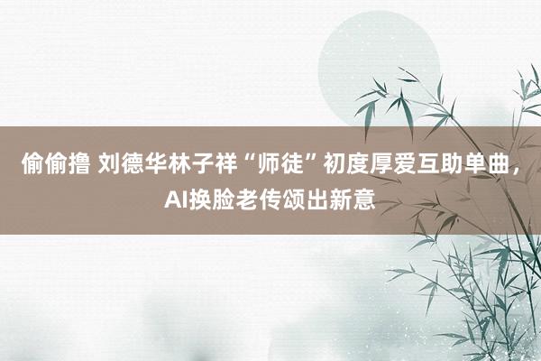 偷偷撸 刘德华林子祥“师徒”初度厚爱互助单曲，AI换脸老传颂出新意