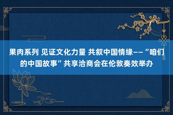 果肉系列 见证文化力量 共叙中国情缘——“咱们的中国故事”共享洽商会在伦敦奏效举办